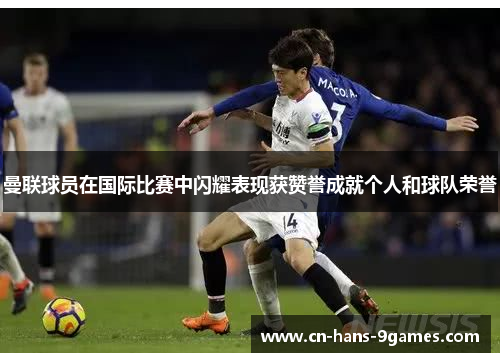 曼联球员在国际比赛中闪耀表现获赞誉成就个人和球队荣誉 曼联球员在国际比赛中闪耀表现获赞誉成就个人和球队荣誉