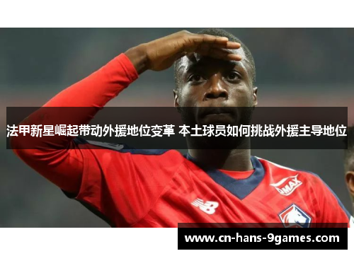 法甲新星崛起带动外援地位变革 本土球员如何挑战外援主导地位 法甲新星崛起带动外援地位变革 本土球员如何挑战外援主导地位