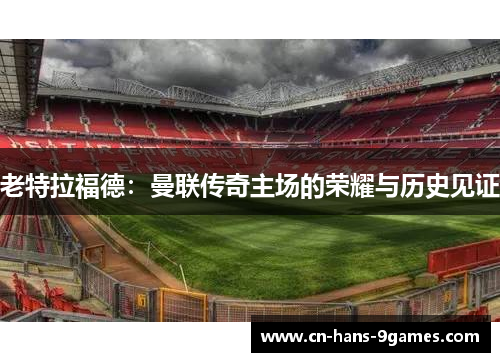 老特拉福德:曼联传奇主场的荣耀与历史见证 老特拉福德:曼联传奇主场的荣耀与历史见证