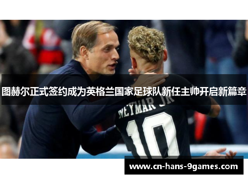 图赫尔正式签约成为英格兰国家足球队新任主帅开启新篇章 图赫尔正式签约成为英格兰国家足球队新任主帅开启新篇章
