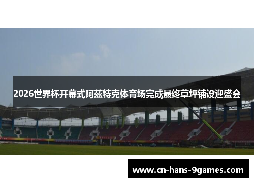 2026世界杯开幕式阿兹特克体育场完成最终草坪铺设迎盛会 2026世界杯开幕式阿兹特克体育场完成最终草坪铺设迎盛会