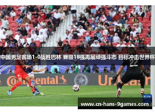 中国男足客场1-0战胜巴林 晋级18强再展顽强斗志 目标冲击世界杯