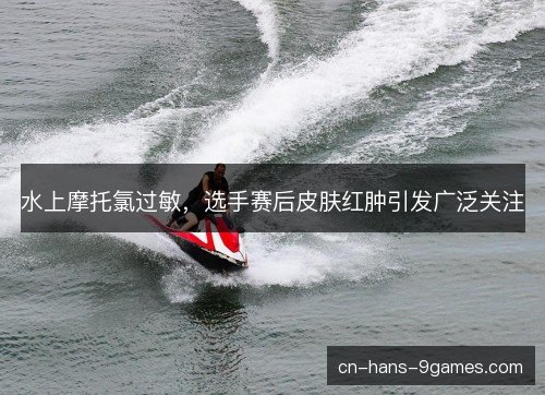 水上摩托氯过敏，选手赛后皮肤红肿引发广泛关注